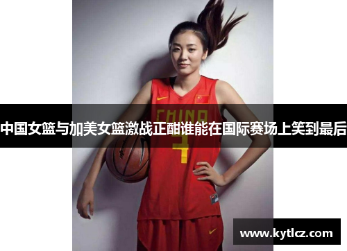 中国女篮与加美女篮激战正酣谁能在国际赛场上笑到最后