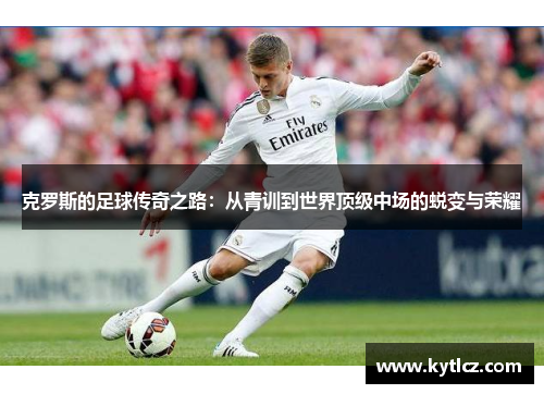 克罗斯的足球传奇之路：从青训到世界顶级中场的蜕变与荣耀