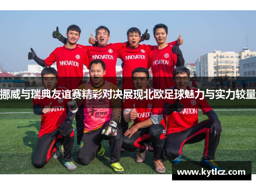 挪威与瑞典友谊赛精彩对决展现北欧足球魅力与实力较量