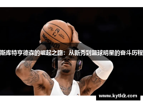 斯库特亨德森的崛起之路：从新秀到篮球明星的奋斗历程